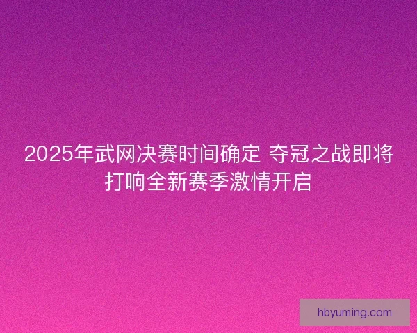 2025年武网决赛时间确定 夺冠之战即将打响全新赛季激情开启