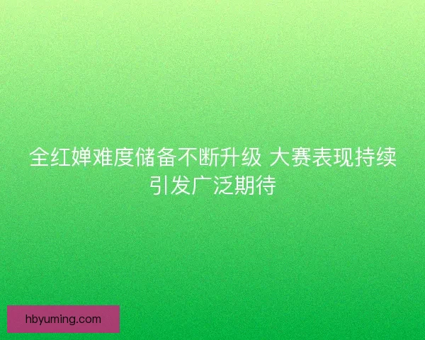 全红婵难度储备不断升级 大赛表现持续引发广泛期待