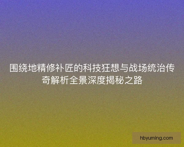 围绕地精修补匠的科技狂想与战场统治传奇解析全景深度揭秘之路