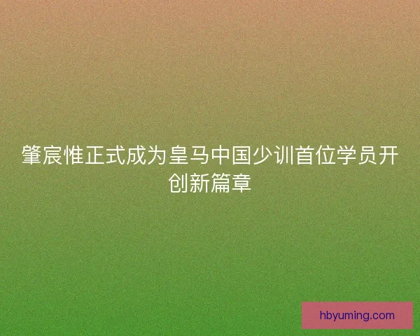 肇宸惟正式成为皇马中国少训首位学员开创新篇章