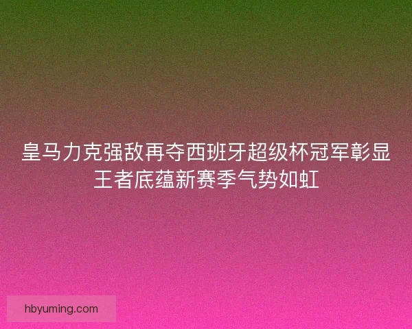 皇马力克强敌再夺西班牙超级杯冠军彰显王者底蕴新赛季气势如虹