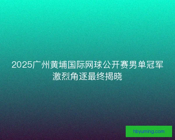 2025广州黄埔国际网球公开赛男单冠军激烈角逐最终揭晓