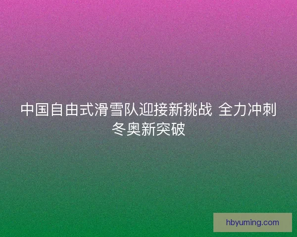 中国自由式滑雪队迎接新挑战 全力冲刺冬奥新突破