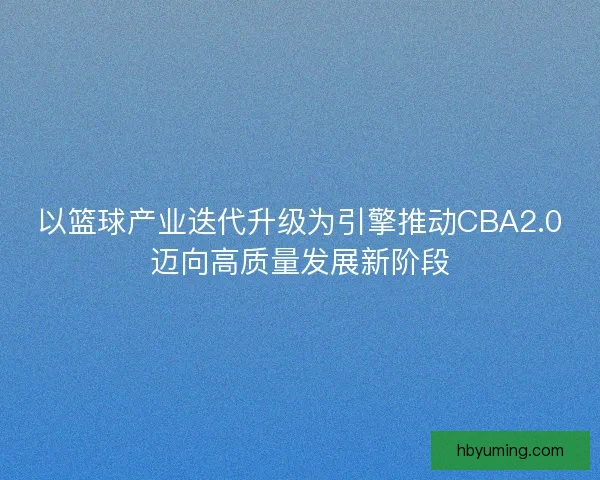 以篮球产业迭代升级为引擎推动CBA2.0迈向高质量发展新阶段