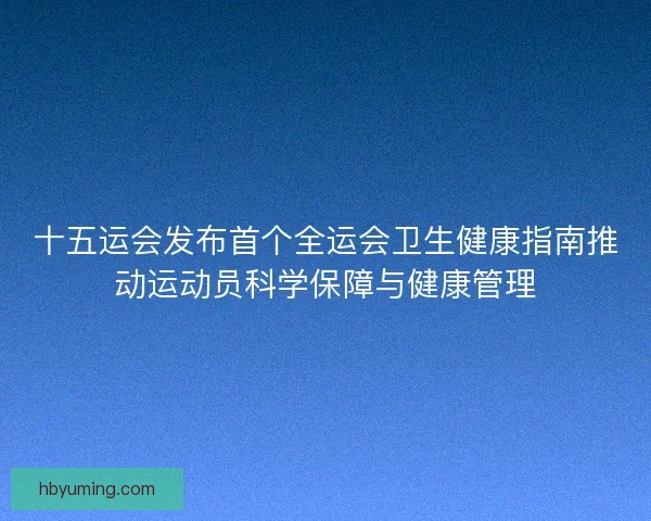 十五运会发布首个全运会卫生健康指南推动运动员科学保障与健康管理