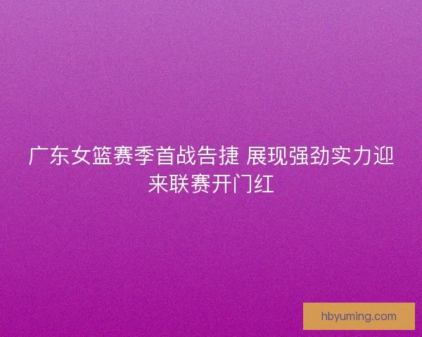 广东女篮赛季首战告捷 展现强劲实力迎来联赛开门红
