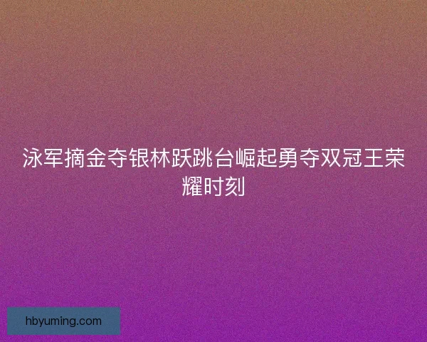 泳军摘金夺银林跃跳台崛起勇夺双冠王荣耀时刻