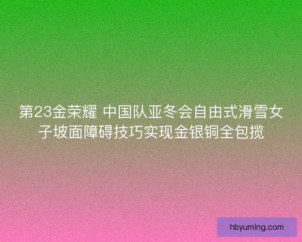 第23金荣耀 中国队亚冬会自由式滑雪女子坡面障碍技巧实现金银铜全包揽