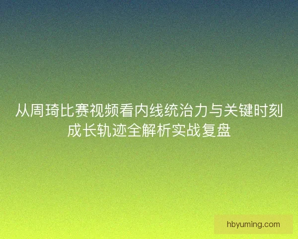 从周琦比赛视频看内线统治力与关键时刻成长轨迹全解析实战复盘