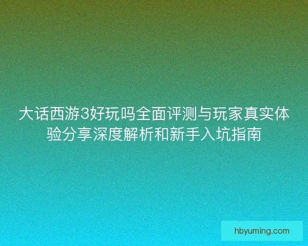 大话西游3好玩吗全面评测与玩家真实体验分享深度解析和新手入坑指南