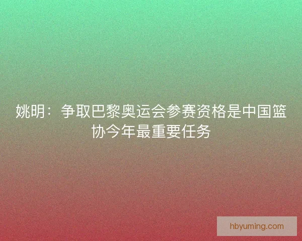 姚明：争取巴黎奥运会参赛资格是中国篮协今年最重要任务
