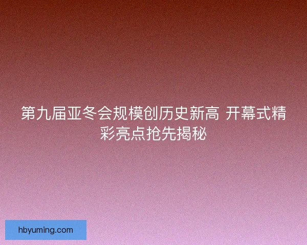 第九届亚冬会规模创历史新高 开幕式精彩亮点抢先揭秘