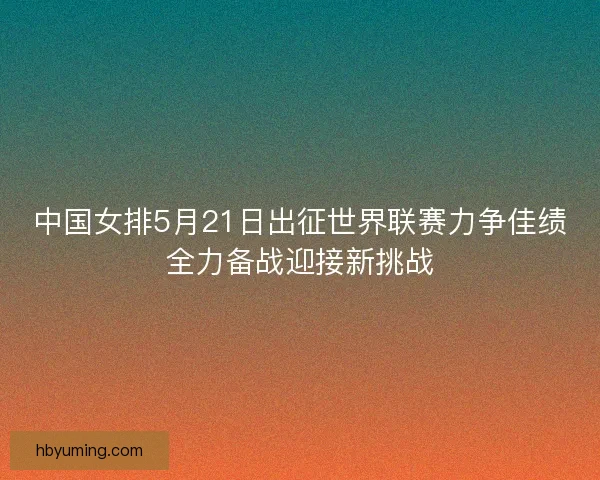 中国女排5月21日出征世界联赛力争佳绩全力备战迎接新挑战