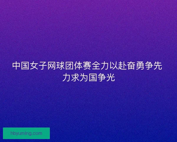 中国女子网球团体赛全力以赴奋勇争先 力求为国争光