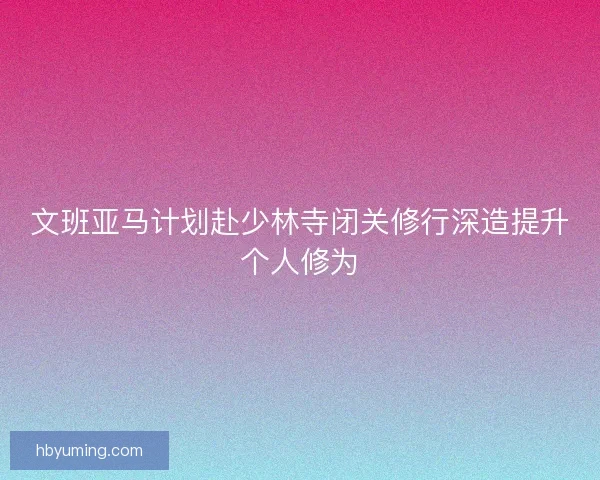文班亚马计划赴少林寺闭关修行深造提升个人修为