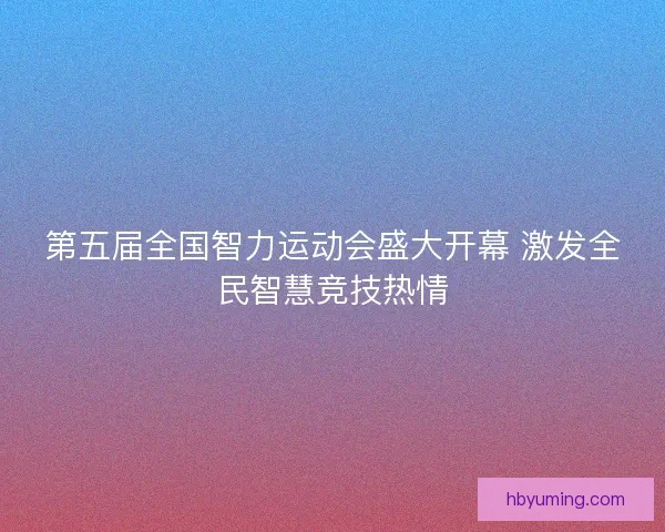 第五届全国智力运动会盛大开幕 激发全民智慧竞技热情