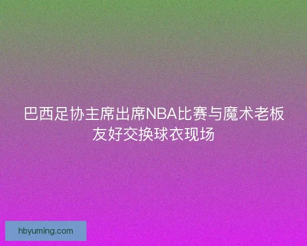 巴西足协主席出席NBA比赛与魔术老板友好交换球衣现场
