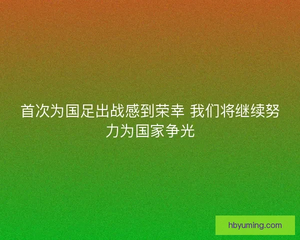 首次为国足出战感到荣幸 我们将继续努力为国家争光