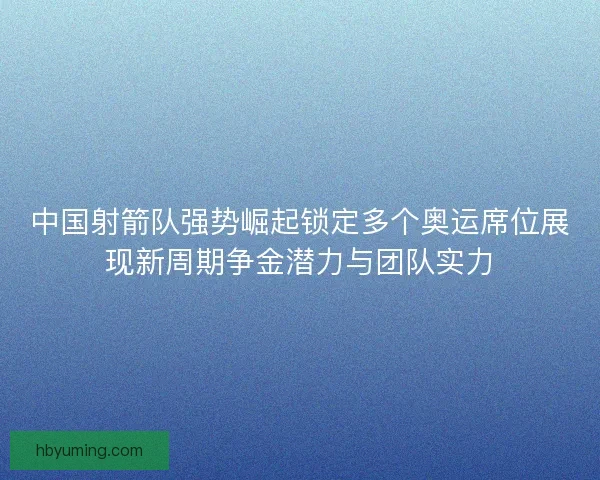 中国射箭队强势崛起锁定多个奥运席位展现新周期争金潜力与团队实力