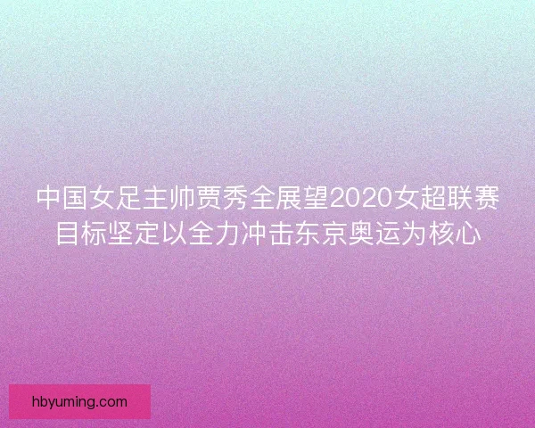 中国女足主帅贾秀全展望2020女超联赛目标坚定以全力冲击东京奥运为核心