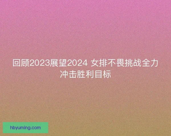 回顾2023展望2024 女排不畏挑战全力冲击胜利目标